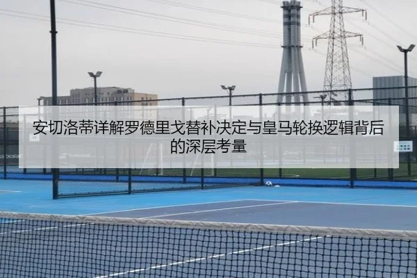 安切洛蒂详解罗德里戈替补决定与皇马轮换逻辑背后的深层考量