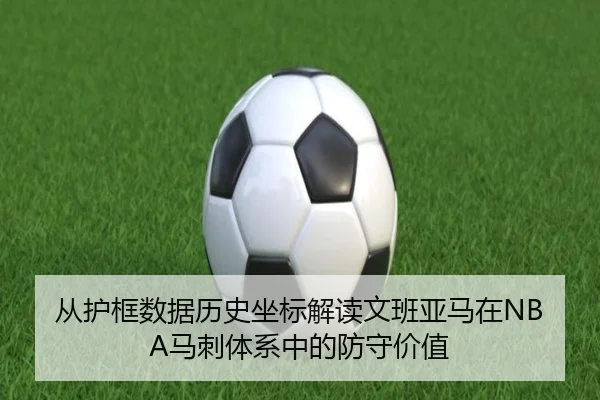 从护框数据历史坐标解读文班亚马在NBA马刺体系中的防守价值