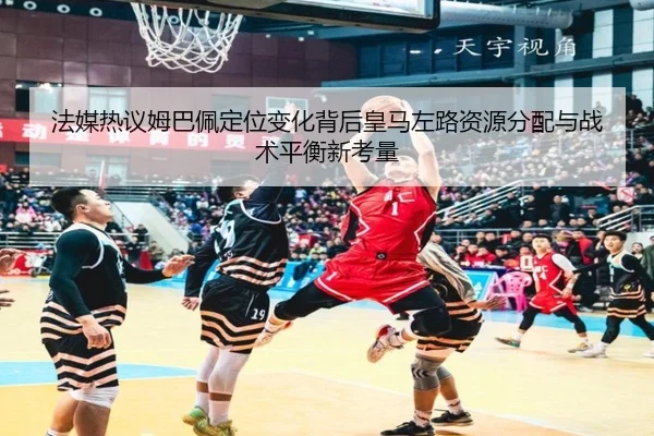 法媒热议姆巴佩定位变化背后皇马左路资源分配与战术平衡新考量